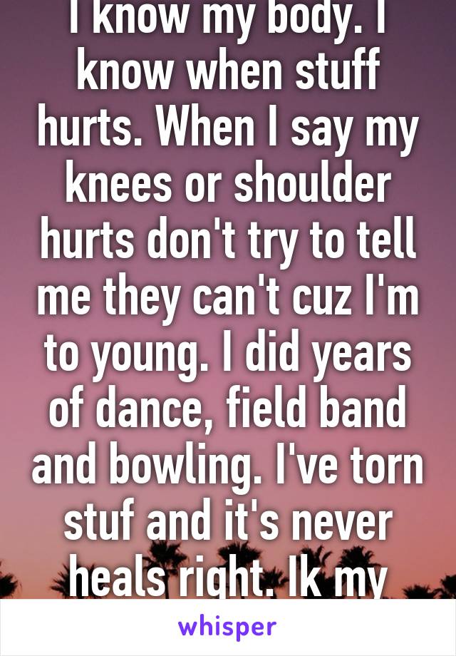 I know my body. I know when stuff hurts. When I say my knees or shoulder hurts don't try to tell me they can't cuz I'm to young. I did years of dance, field band and bowling. I've torn stuf and it's never heals right. Ik my body u don't. 