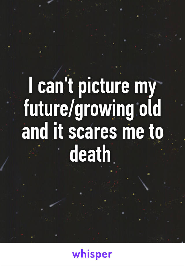 I can't picture my future/growing old and it scares me to death 
