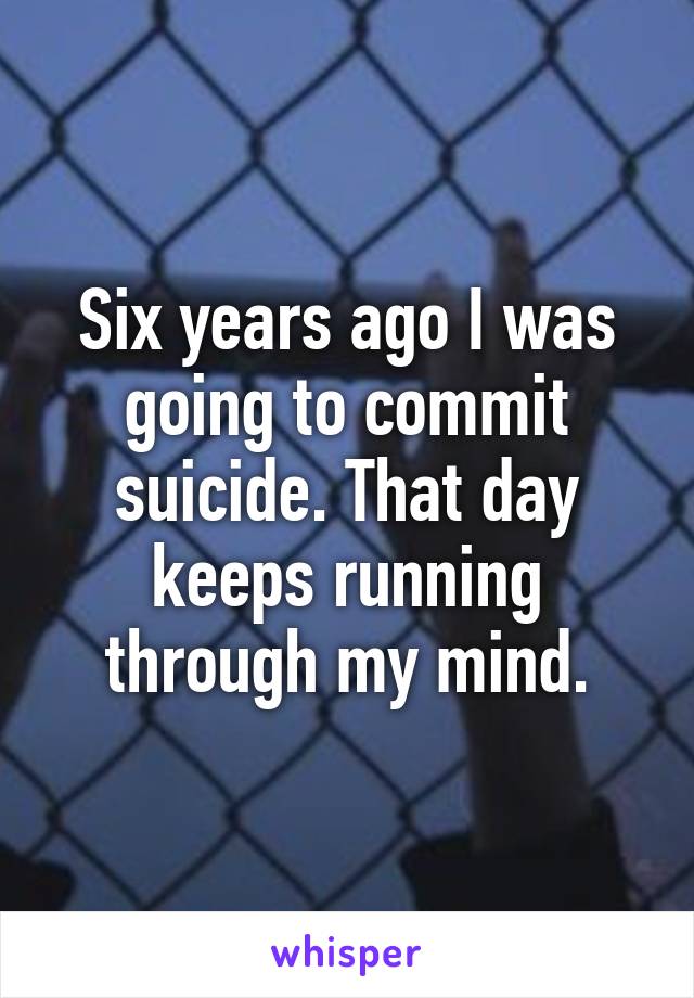 Six years ago I was going to commit suicide. That day keeps running through my mind.