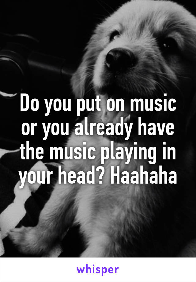 Do you put on music or you already have the music playing in your head? Haahaha