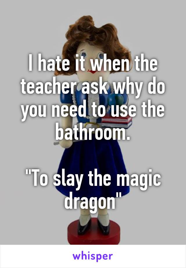 I hate it when the teacher ask why do you need to use the bathroom.

"To slay the magic dragon"