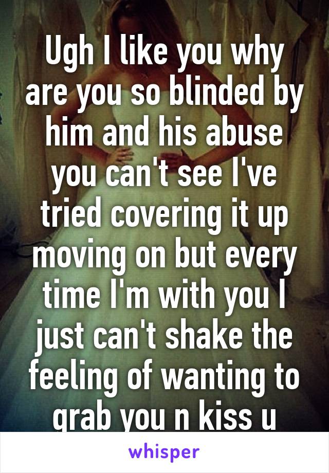 Ugh I like you why are you so blinded by him and his abuse you can't see I've tried covering it up moving on but every time I'm with you I just can't shake the feeling of wanting to grab you n kiss u