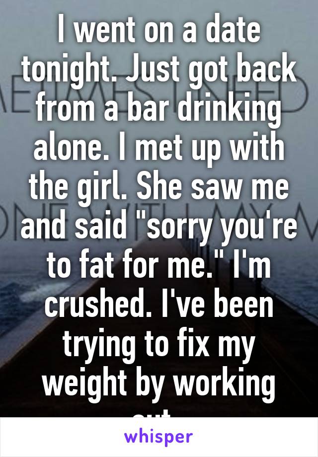 I went on a date tonight. Just got back from a bar drinking alone. I met up with the girl. She saw me and said "sorry you're to fat for me." I'm crushed. I've been trying to fix my weight by working out. 