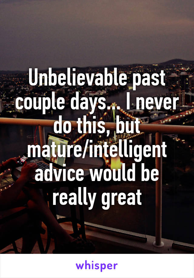 Unbelievable past couple days... I never do this, but mature/intelligent advice would be really great