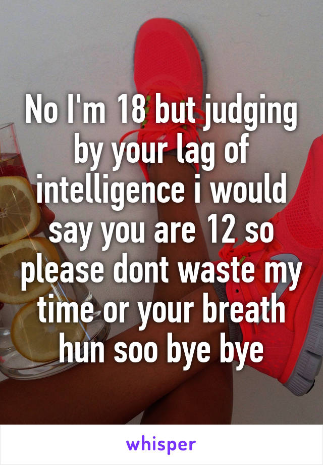 No I'm 18 but judging by your lag of intelligence i would say you are 12 so please dont waste my time or your breath hun soo bye bye