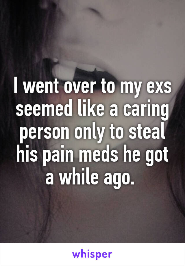 I went over to my exs seemed like a caring person only to steal his pain meds he got a while ago. 