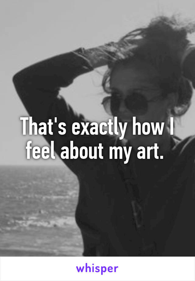 That's exactly how I feel about my art. 