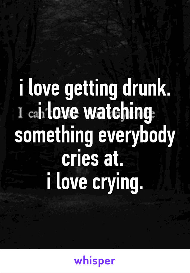 i love getting drunk.
i love watching something everybody cries at. 
i love crying.