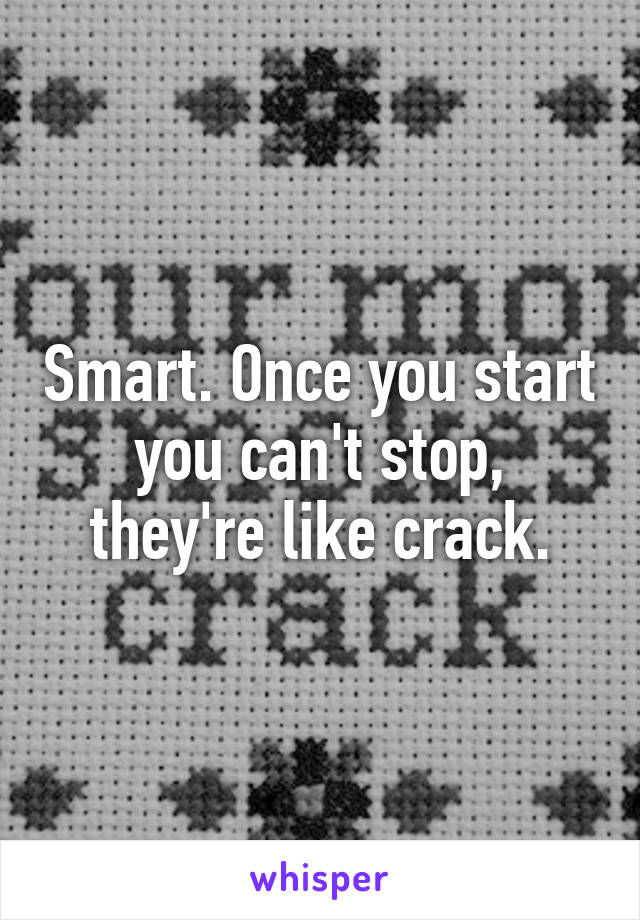 Smart. Once you start you can't stop, they're like crack.