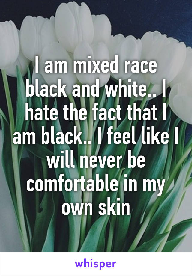 I am mixed race black and white.. I hate the fact that I am black.. I feel like I will never be comfortable in my own skin