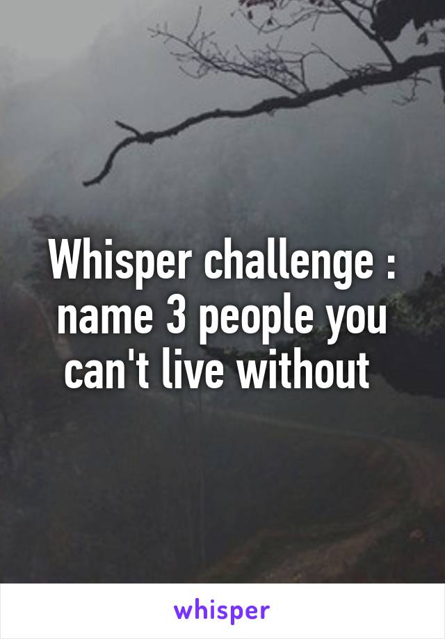 Whisper challenge : name 3 people you can't live without 