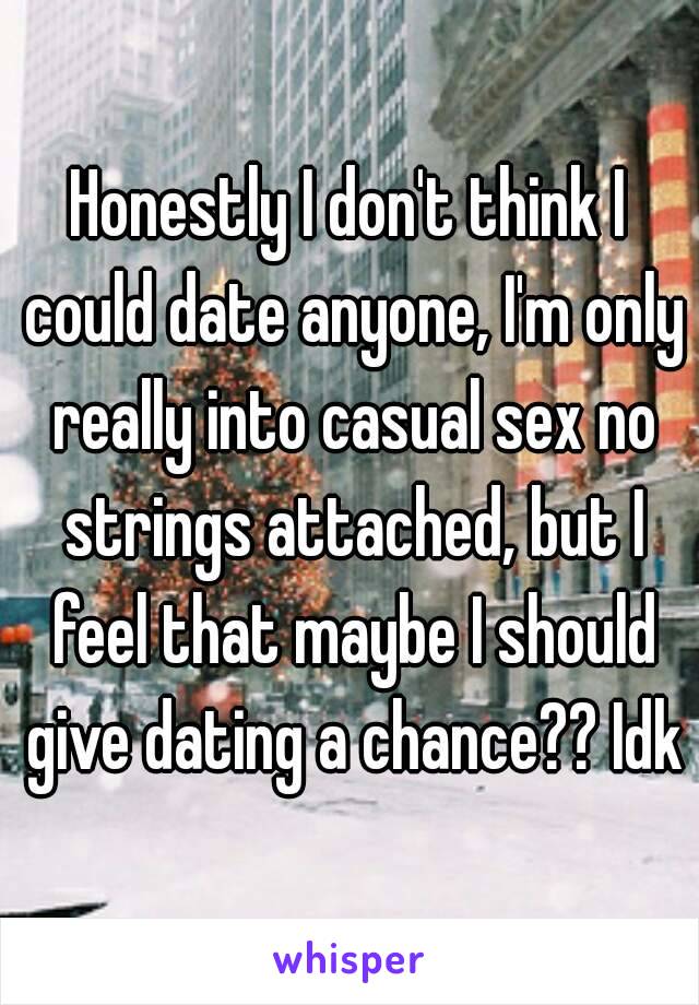 Honestly I don't think I could date anyone, I'm only really into casual sex no strings attached, but I feel that maybe I should give dating a chance?? Idk