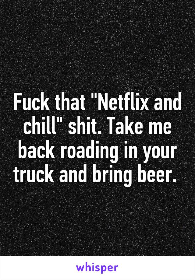 Fuck that "Netflix and chill" shit. Take me back roading in your truck and bring beer. 