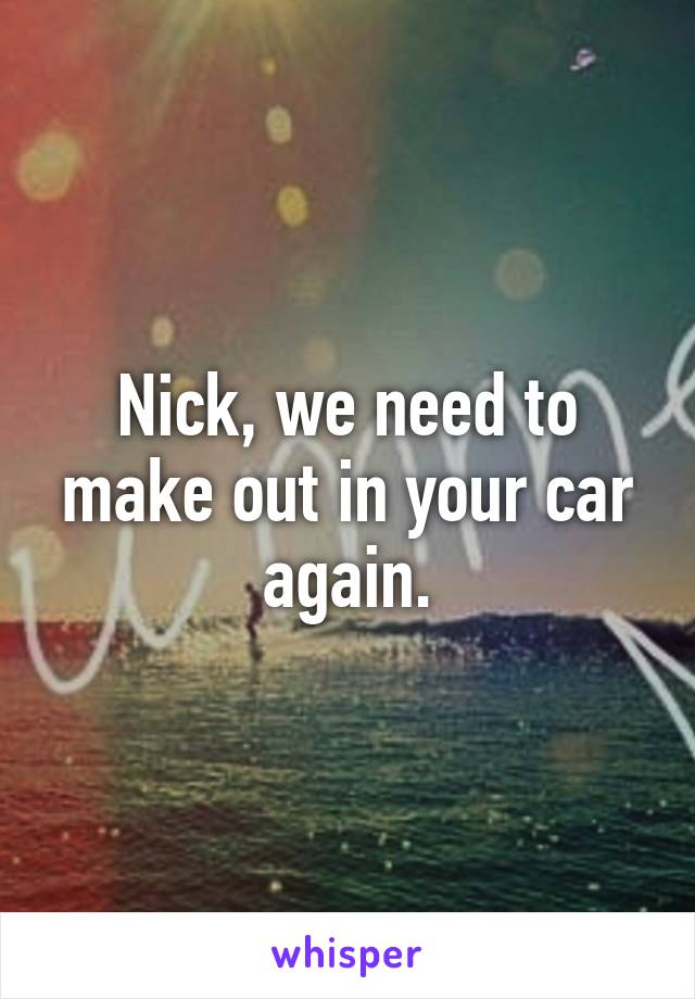 Nick, we need to make out in your car again.