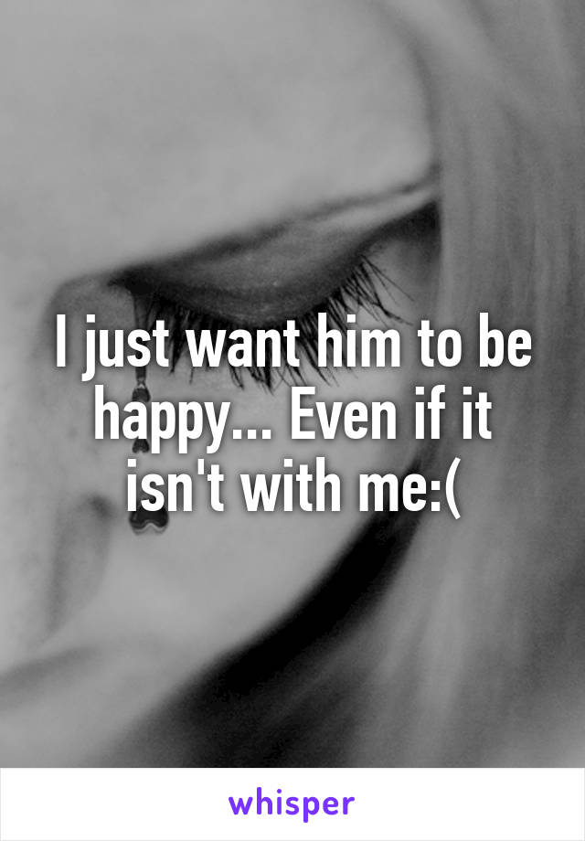 I just want him to be happy... Even if it isn't with me:(