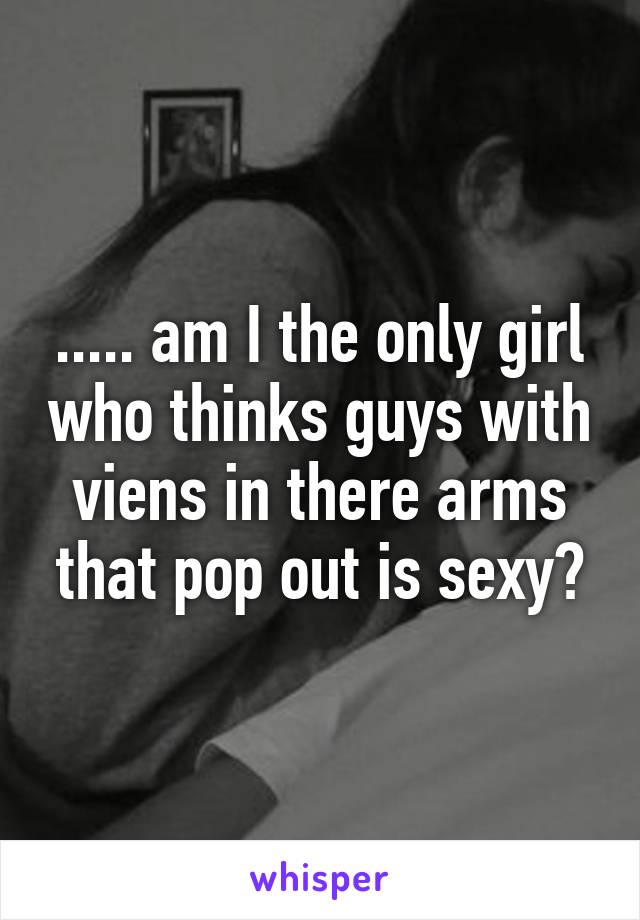 ..... am I the only girl who thinks guys with viens in there arms that pop out is sexy?