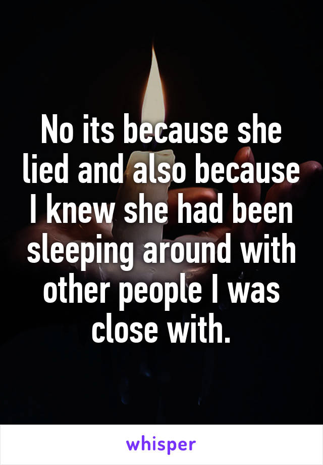 No its because she lied and also because I knew she had been sleeping around with other people I was close with.