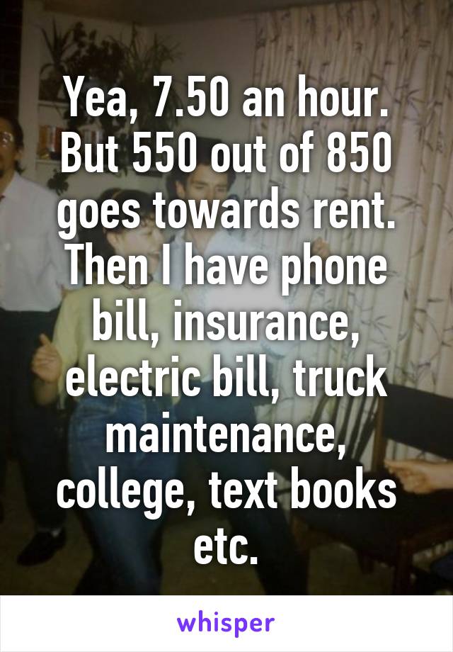 Yea, 7.50 an hour. But 550 out of 850 goes towards rent. Then I have phone bill, insurance, electric bill, truck maintenance, college, text books etc.