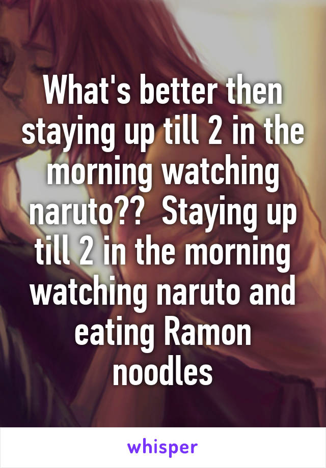 What's better then staying up till 2 in the morning watching naruto??  Staying up till 2 in the morning watching naruto and eating Ramon noodles