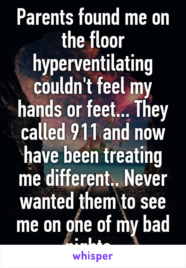 Parents found me on the floor hyperventilating couldn't feel my hands or feet... They called 911 and now have been treating me different.. Never wanted them to see me on one of my bad nights..