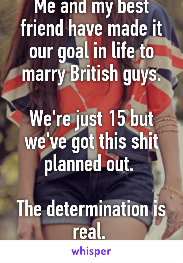 Me and my best friend have made it our goal in life to marry British guys.

We're just 15 but we've got this shit planned out. 

The determination is real. 
