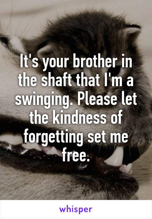 It's your brother in the shaft that I'm a swinging. Please let the kindness of forgetting set me free.