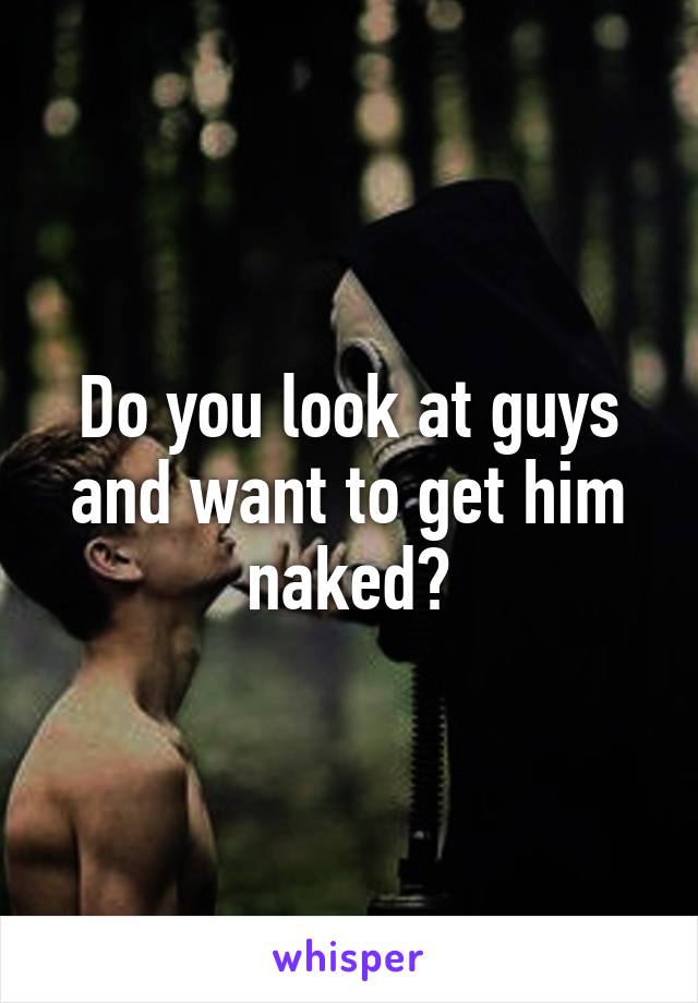 Do you look at guys and want to get him naked?