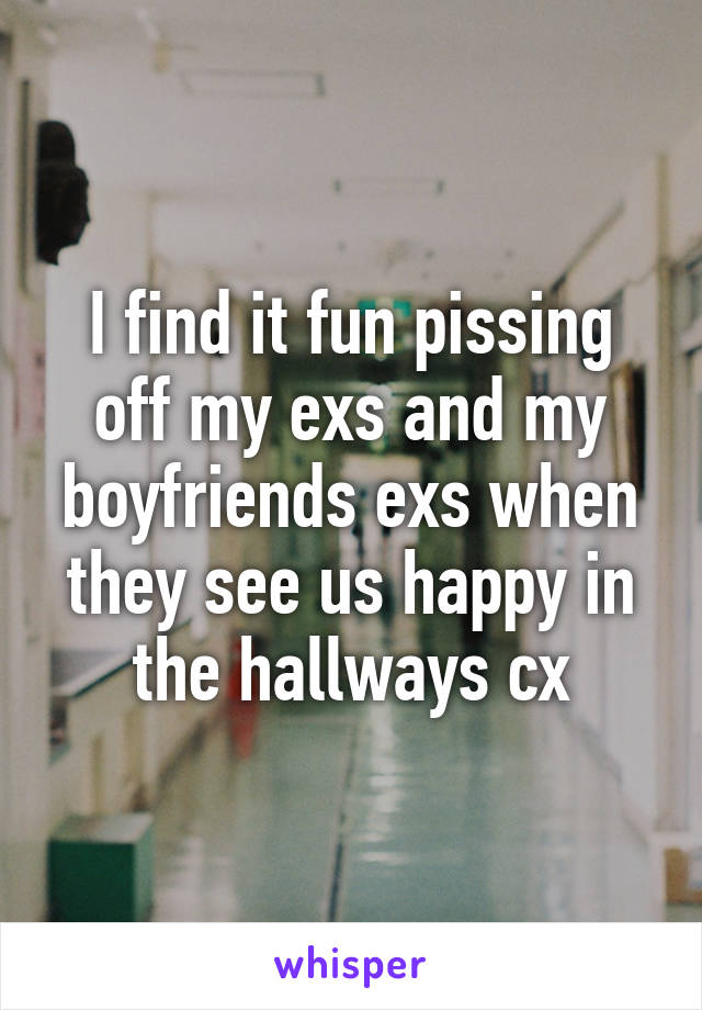 I find it fun pissing off my exs and my boyfriends exs when they see us happy in the hallways cx