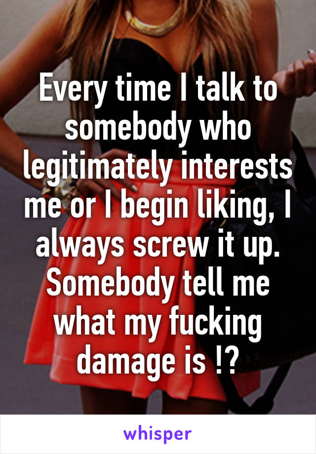 Every time I talk to somebody who legitimately interests me or I begin liking, I always screw it up. Somebody tell me what my fucking damage is !?