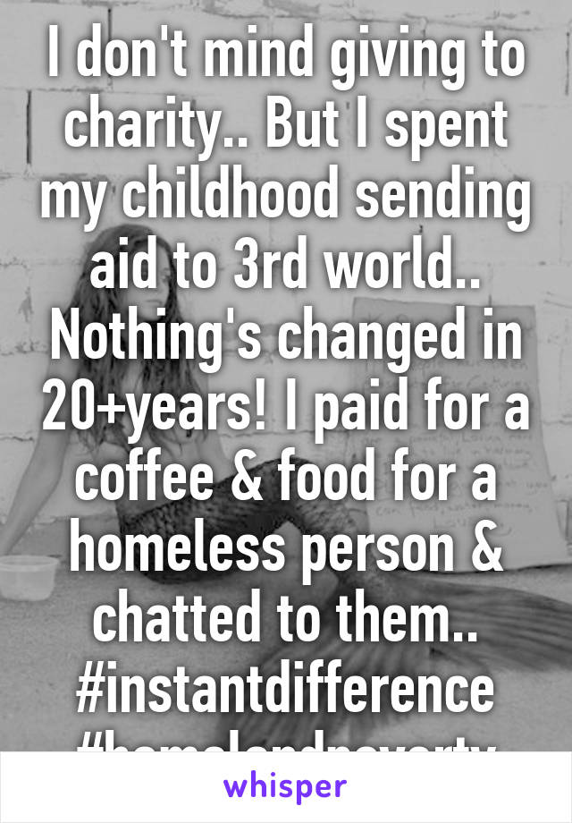 I don't mind giving to charity.. But I spent my childhood sending aid to 3rd world.. Nothing's changed in 20+years! I paid for a coffee & food for a homeless person & chatted to them.. #instantdifference #homelandpoverty