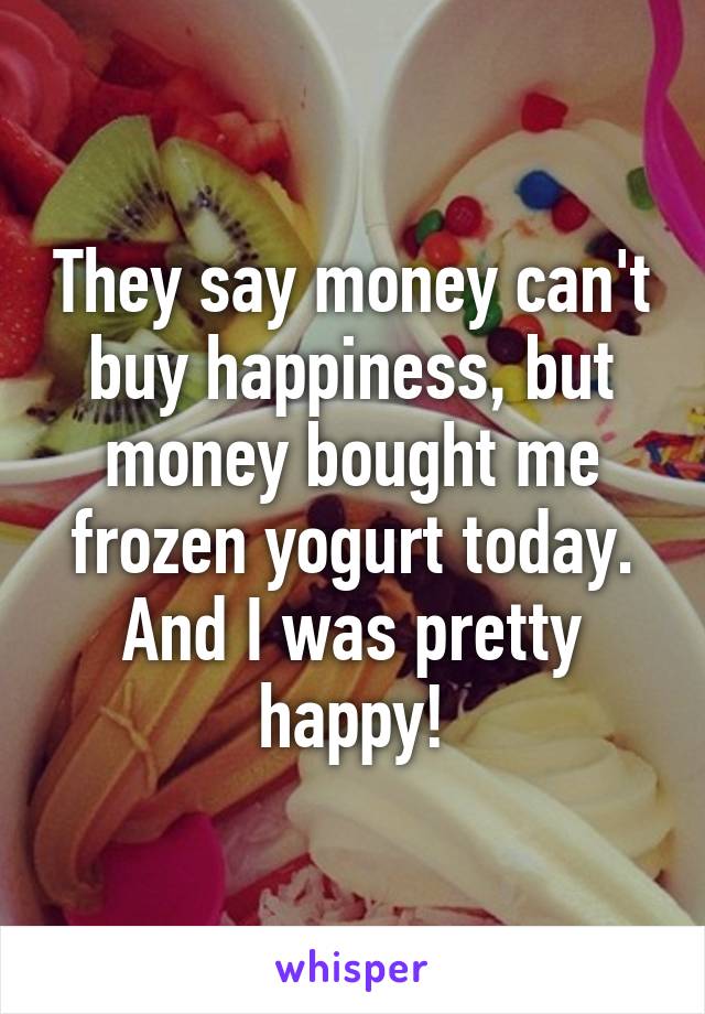 They say money can't buy happiness, but money bought me frozen yogurt today. And I was pretty happy!