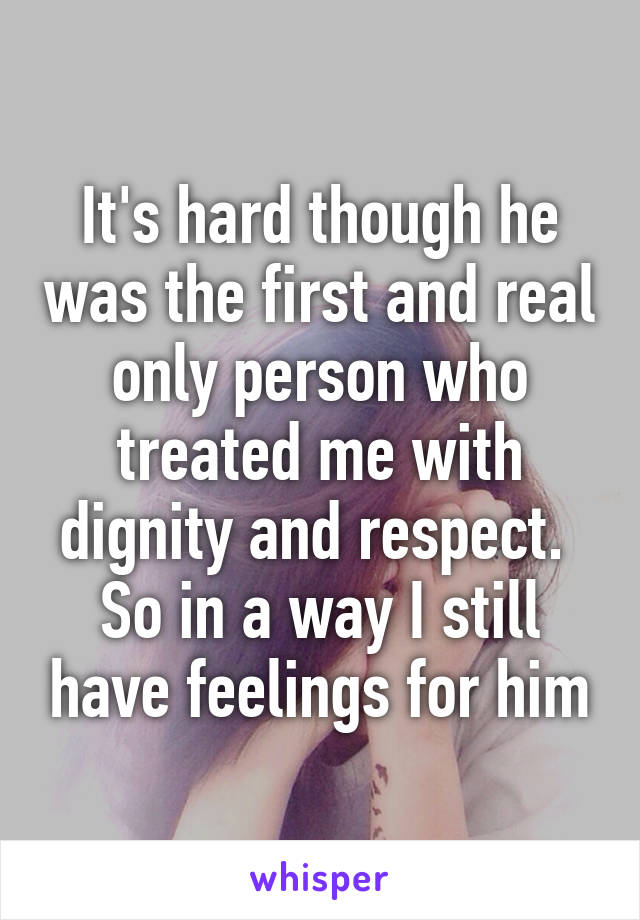 It's hard though he was the first and real only person who treated me with dignity and respect.  So in a way I still have feelings for him