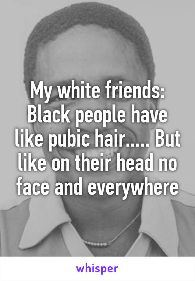 My white friends: Black people have like pubic hair..... But like on their head no face and everywhere