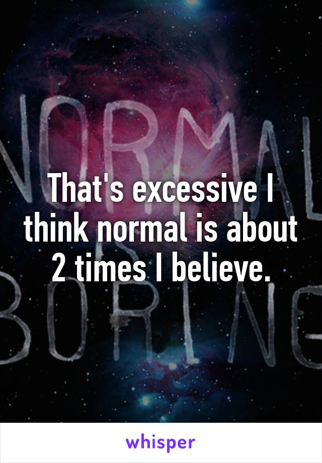 That's excessive I think normal is about 2 times I believe.