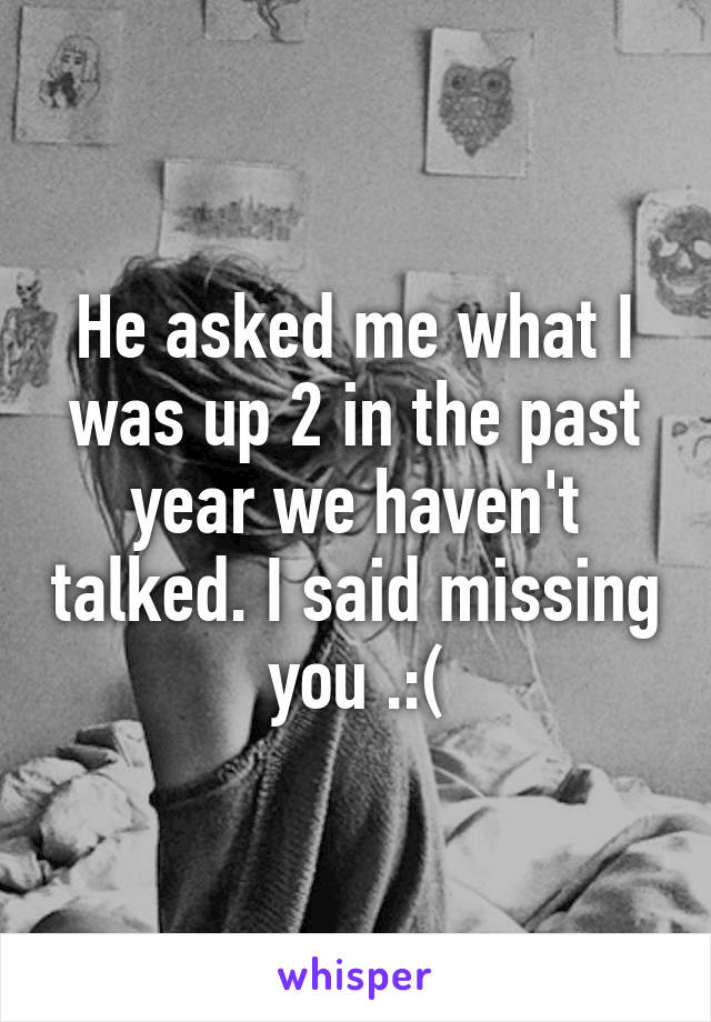 He asked me what I was up 2 in the past year we haven't talked. I said missing you .:(