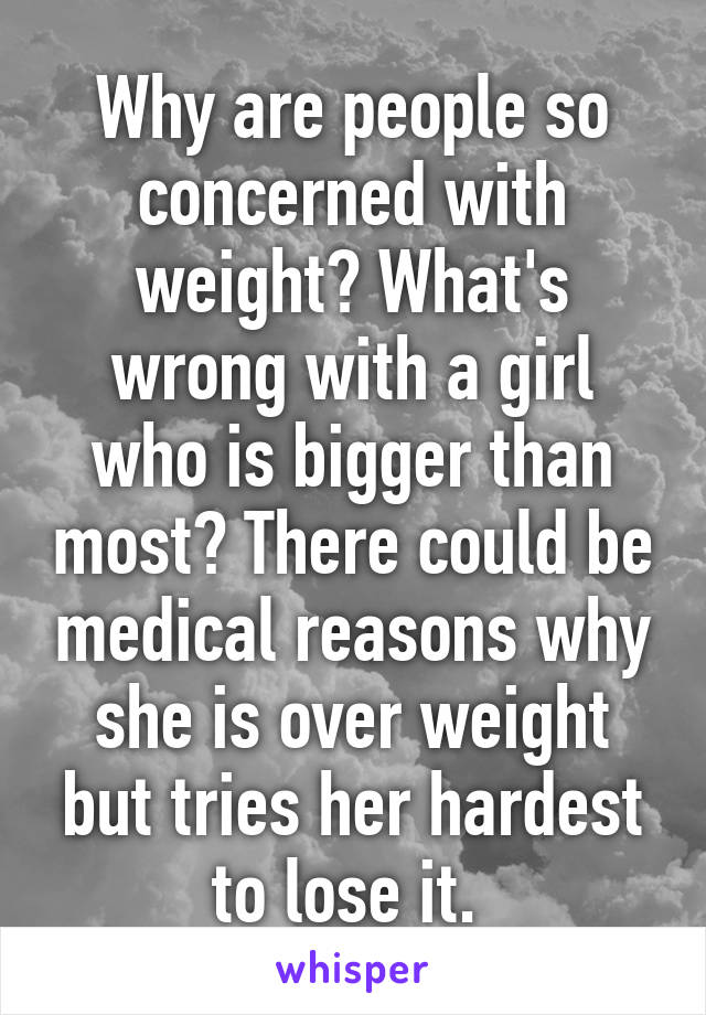 Why are people so concerned with weight? What's wrong with a girl who is bigger than most? There could be medical reasons why she is over weight but tries her hardest to lose it. 