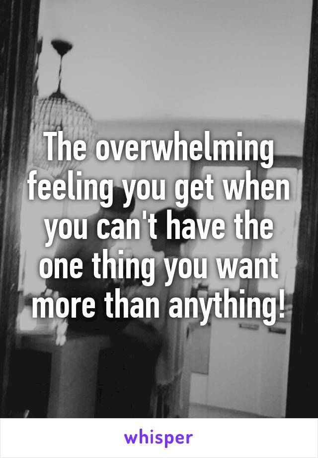 The overwhelming feeling you get when you can't have the one thing you want more than anything!