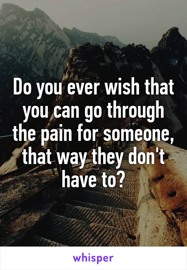 Do you ever wish that you can go through the pain for someone, that way they don't have to?