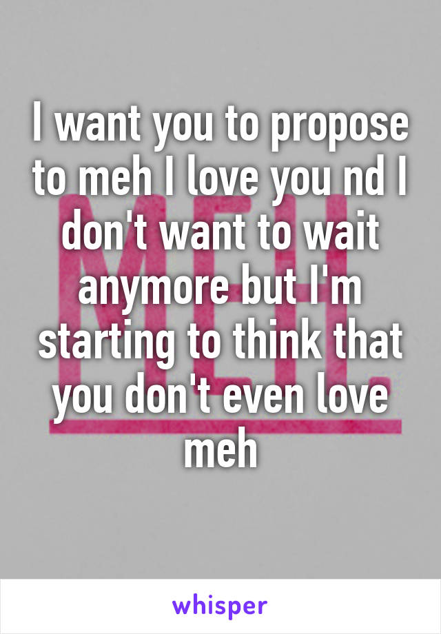 I want you to propose to meh I love you nd I don't want to wait anymore but I'm starting to think that you don't even love meh
