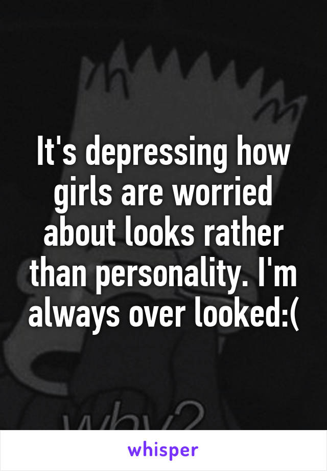 It's depressing how girls are worried about looks rather than personality. I'm always over looked:(