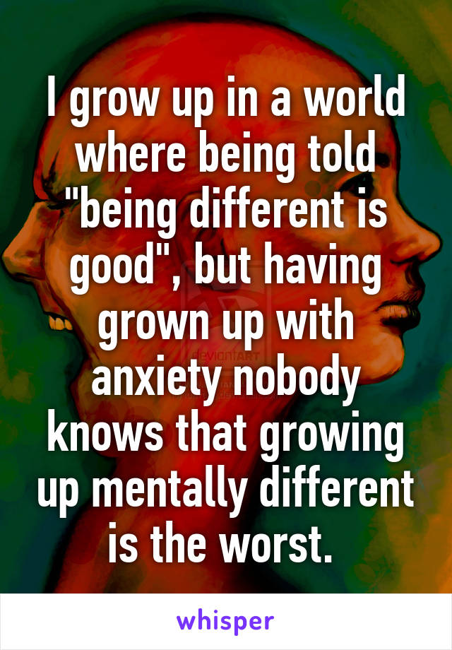 I grow up in a world where being told "being different is good", but having grown up with anxiety nobody knows that growing up mentally different is the worst. 