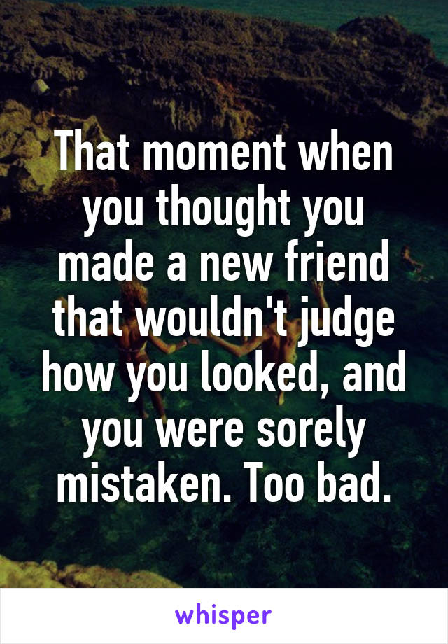 That moment when you thought you made a new friend that wouldn't judge how you looked, and you were sorely mistaken. Too bad.