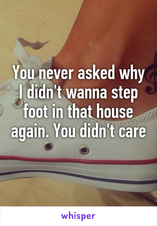 You never asked why I didn't wanna step foot in that house again. You didn't care 