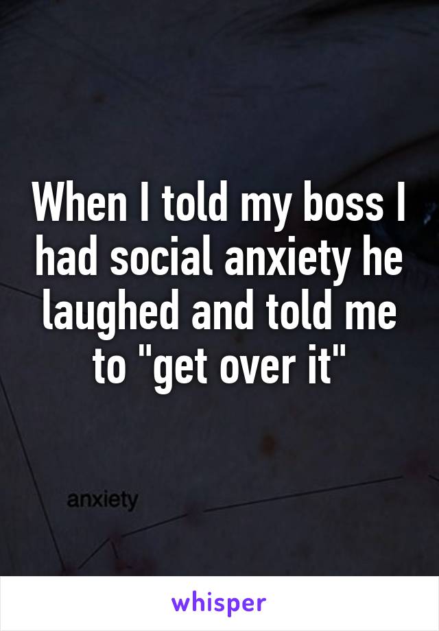 When I told my boss I had social anxiety he laughed and told me to "get over it"
