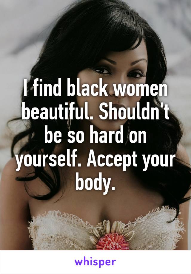 I find black women beautiful. Shouldn't be so hard on yourself. Accept your body.