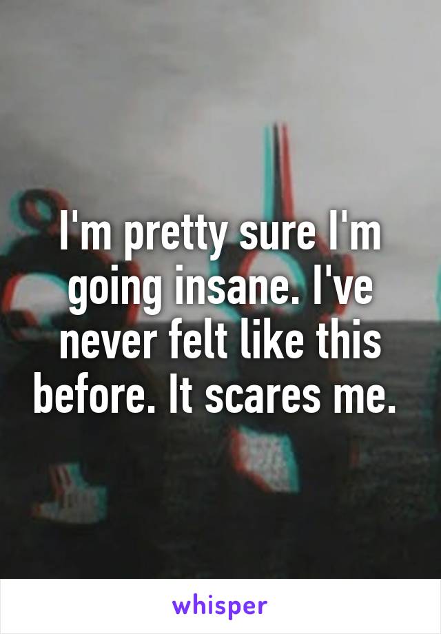 I'm pretty sure I'm going insane. I've never felt like this before. It scares me. 