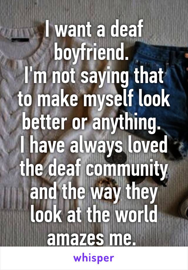 I want a deaf boyfriend. 
I'm not saying that to make myself look better or anything. 
I have always loved the deaf community and the way they look at the world amazes me. 