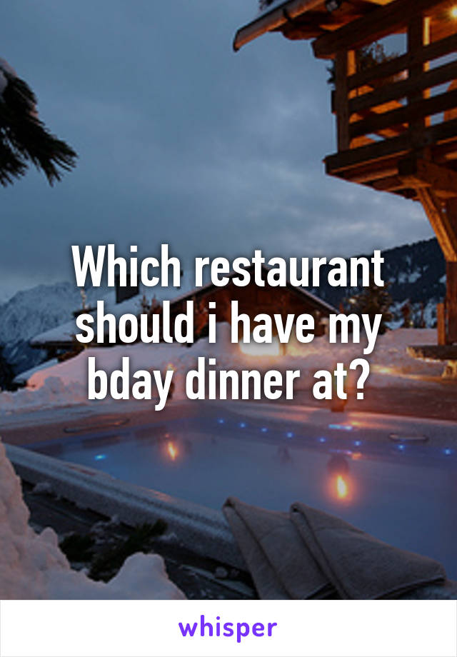 Which restaurant should i have my bday dinner at?