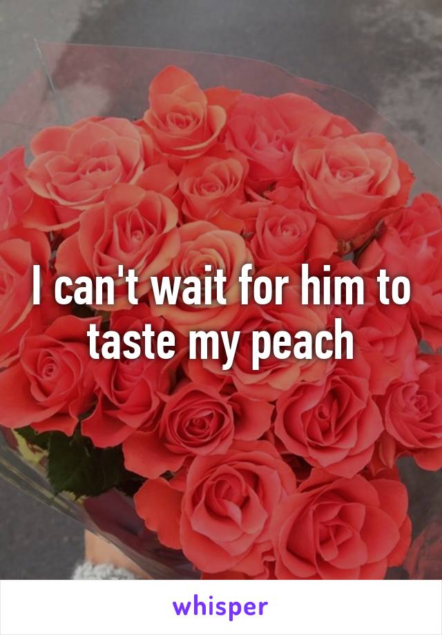 I can't wait for him to taste my peach