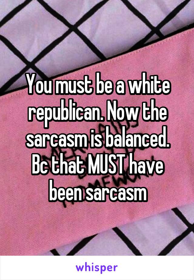 You must be a white republican. Now the sarcasm is balanced.
Bc that MUST have been sarcasm